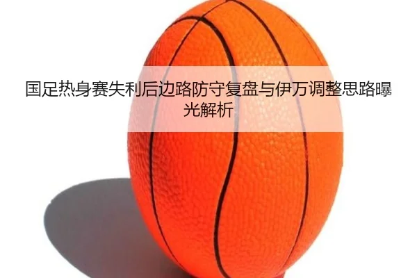 国足热身赛失利后边路防守复盘与伊万调整思路曝光解析