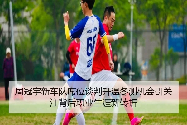周冠宇新车队席位谈判升温冬测机会引关注背后职业生涯新转折