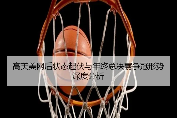 高芙美网后状态起伏与年终总决赛争冠形势深度分析